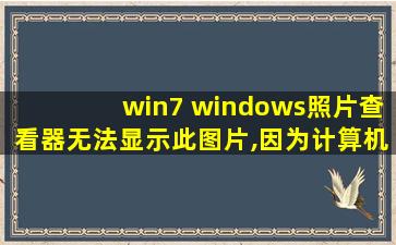 win7 windows照片查看器无法显示此图片,因为计算机